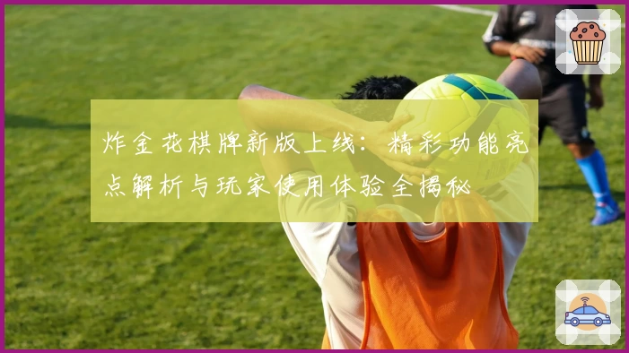 炸金花棋牌新版上线：精彩功能亮点解析与玩家使用体验全揭秘