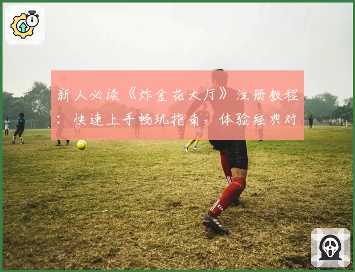 新人必读《炸金花大厅》注册教程：快速上手畅玩指南，体验经典对战魅力