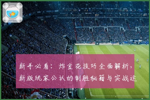 新手必看:炸金花技巧全面解析,新版玩家公认的制胜秘籍与实战运用指南