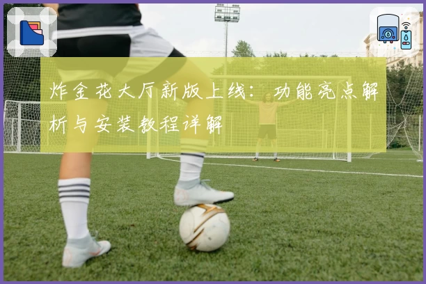 炸金花大厅新版上线：功能亮点解析与安装教程详解