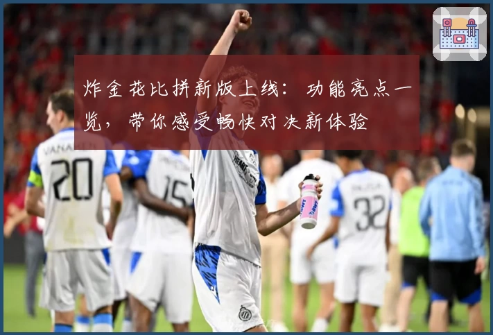 炸金花比拼新版上线：功能亮点一览，带你感受畅快对决新体验