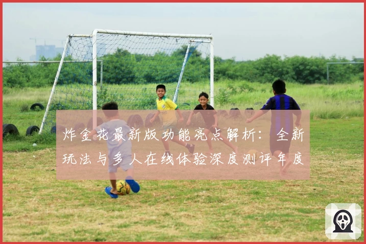 炸金花最新版功能亮点解析：全新玩法与多人在线体验深度测评年度推荐