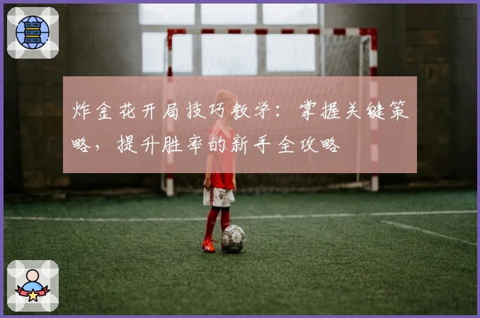 炸金花开局技巧教学：掌握关键策略，提升胜率的新手全攻略