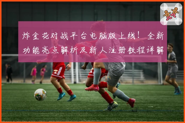 炸金花对战平台电脑版上线！全新功能亮点解析及新人注册教程详解