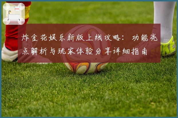 炸金花娱乐新版上线攻略:功能亮点解析与玩家体验分享详细指南