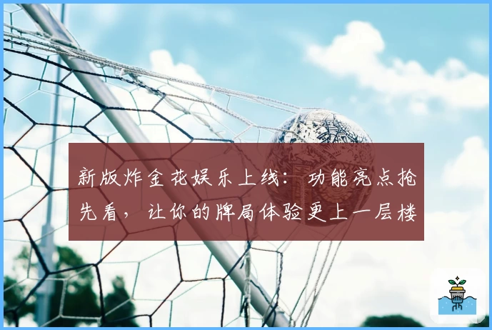 新版炸金花娱乐上线：功能亮点抢先看，让你的牌局体验更上一层楼