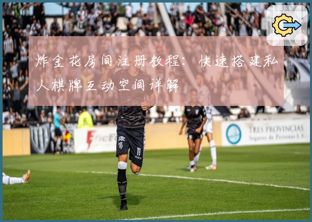 炸金花房间注册教程：快速搭建私人棋牌互动空间详解