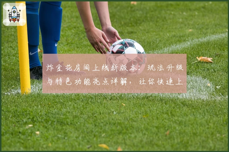 炸金花房间上线新版本：玩法升级与特色功能亮点详解，让你快速上手体验