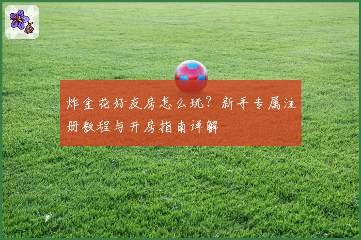 炸金花好友房怎么玩？新手专属注册教程与开房指南详解