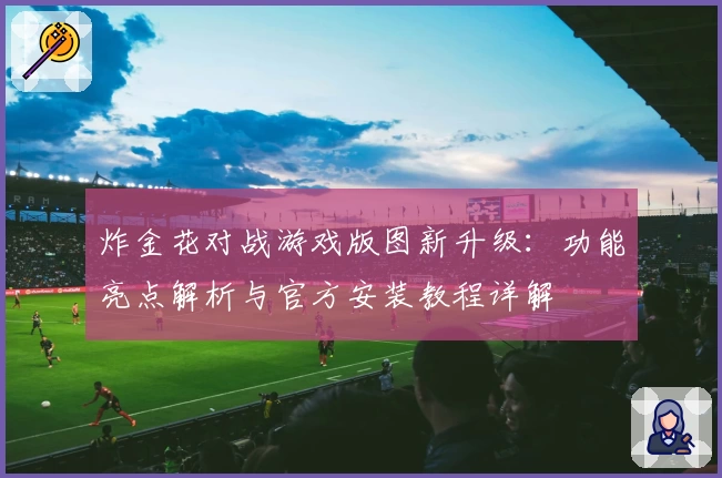 炸金花对战游戏版图新升级：功能亮点解析与官方安装教程详解