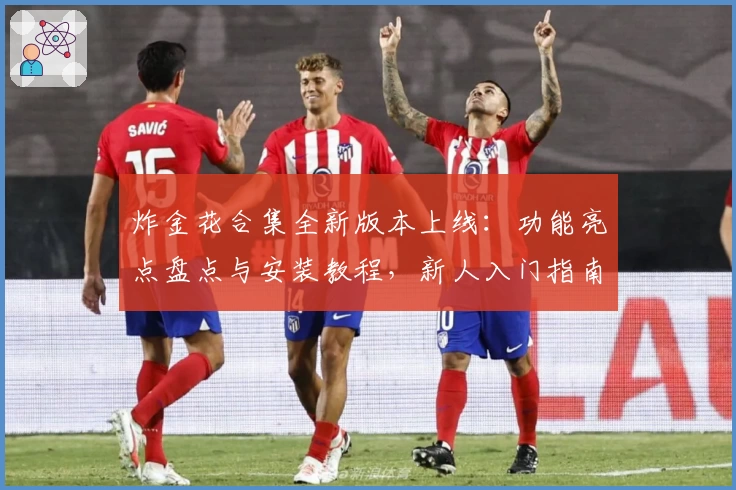 炸金花合集全新版本上线：功能亮点盘点与安装教程，新人入门指南详细解读