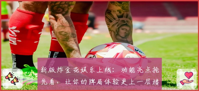 新版炸金花娱乐上线：功能亮点抢先看，让你的牌局体验更上一层楼