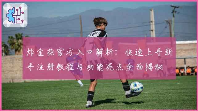 炸金花官方入口解析：快速上手新手注册教程与功能亮点全面揭秘