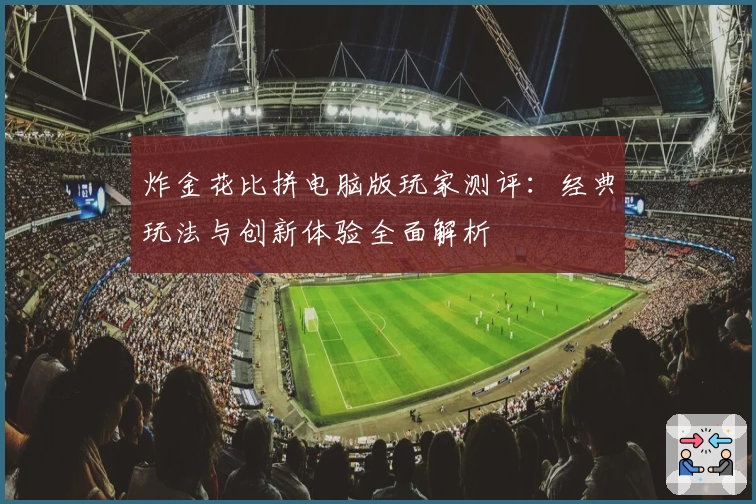 炸金花比拼电脑版玩家测评：经典玩法与创新体验全面解析