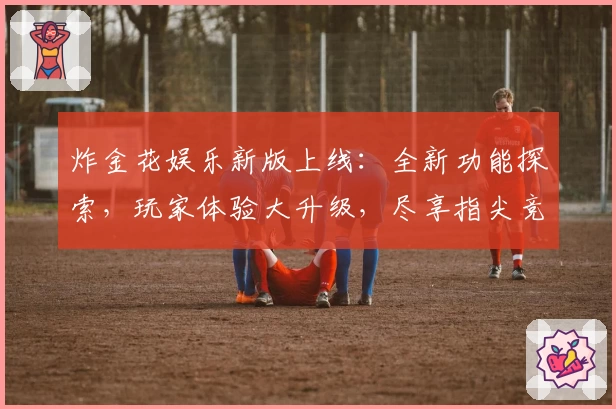 炸金花娱乐新版上线：全新功能探索，玩家体验大升级，尽享指尖竞技魅力
