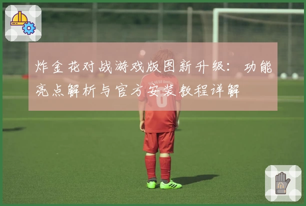 炸金花对战游戏版图新升级：功能亮点解析与官方安装教程详解
